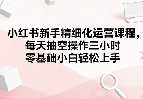 小红书新手精细化运营课程,每天抽空操作三小时,零基础小白轻松上手-51网创资源