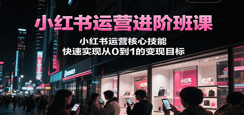 小红书运营进阶班课，小红书运营核心技能，快速实现从0到1的变现目标-51网创资源