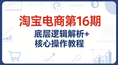 淘宝电商第16期，底层逻辑解析+核心操作教程，运营、推广提升能力的必学课程+配套资料-51网创资源