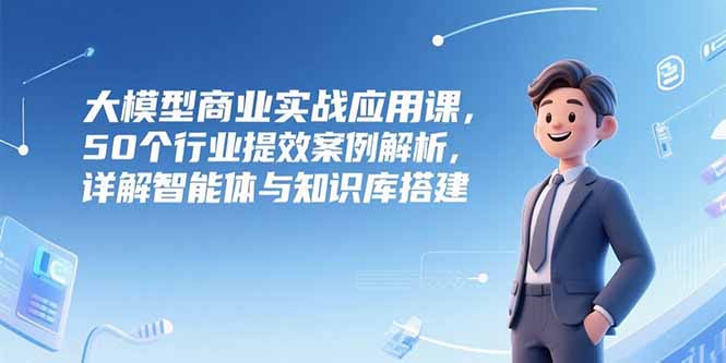 大模型商业实战应用课，50个行业提效案例解析，详解智能体与知识库搭建-51网创资源