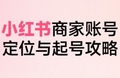 小红书电商全链路实战从定位到爆单，系统拆解小红书商家起号全流程(更新)-51网创资源